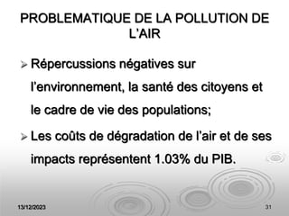 13/12/2023 31
PROBLEMATIQUE DE LA POLLUTION DE
L’AIR
 Répercussions négatives sur
l’environnement, la santé des citoyens et
le cadre de vie des populations;
 Les coûts de dégradation de l’air et de ses
impacts représentent 1.03% du PIB.
 