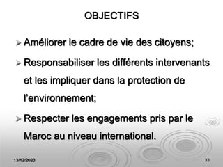 13/12/2023 33
OBJECTIFS
 Améliorer le cadre de vie des citoyens;
 Responsabiliser les différents intervenants
et les impliquer dans la protection de
l’environnement;
 Respecter les engagements pris par le
Maroc au niveau international.
 