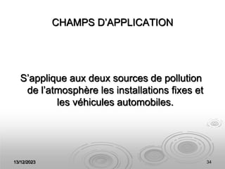 13/12/2023 34
CHAMPS D’APPLICATION
S’applique aux deux sources de pollution
de l’atmosphère les installations fixes et
les véhicules automobiles.
 