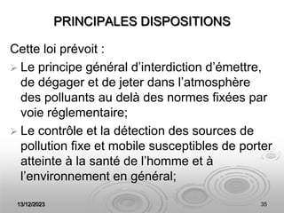 13/12/2023 35
PRINCIPALES DISPOSITIONS
Cette loi prévoit :
 Le principe général d’interdiction d’émettre,
de dégager et de jeter dans l’atmosphère
des polluants au delà des normes fixées par
voie réglementaire;
 Le contrôle et la détection des sources de
pollution fixe et mobile susceptibles de porter
atteinte à la santé de l’homme et à
l’environnement en général;
 