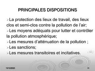 13/12/2023 36
PRINCIPALES DISPOSITIONS
La protection des lieux de travail, des lieux
clos et semi-clos contre la pollution de l’air;
Les moyens adéquats pour lutter et contrôler
la pollution atmosphérique;
Les mesures d’atténuation de la pollution ;
Les sanctions;
Les mesures transitoires et incitatives.
 