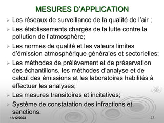 13/12/2023 37
MESURES D’APPLICATION
 Les réseaux de surveillance de la qualité de l’air ;
 Les établissements chargés de la lutte contre la
pollution de l’atmosphère;
 Les normes de qualité et les valeurs limites
d’émission atmosphérique générales et sectorielles;
 Les méthodes de prélèvement et de préservation
des échantillons, les méthodes d’analyse et de
calcul des émissions et les laboratoires habilités à
effectuer les analyses;
 Les mesures transitoires et incitatives;
 Système de constatation des infractions et
sanctions.
 