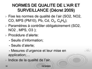 38 13/12/2023
NORMES DE QUALITE DE L’AIR ET
SURVEILLANCE (Décret 2009)
 Fixe les normes de qualité de l’air (SO2, NO2,
CO, MPS (PM10), Pb, Cd, O3, C6H6);
 Paramètres à contrôler obligatoirement (SO2,
NO2 , MPS, O3 );
 Procédure d’alerte:
- Seuils d’information;
- Seuils d’alerte;
- Mesures d’urgence et leur mise en
application;…
 Indice de la qualité de l’air.
 