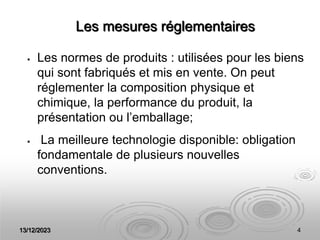13/12/2023 4
Les mesures réglementaires
 Les normes de produits : utilisées pour les biens
qui sont fabriqués et mis en vente. On peut
réglementer la composition physique et
chimique, la performance du produit, la
présentation ou l’emballage;
 La meilleure technologie disponible: obligation
fondamentale de plusieurs nouvelles
conventions.
 