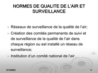13/12/2023 40
NORMES DE QUALITE DE L’AIR ET
SURVEILLANCE
 Réseaux de surveillance de la qualité de l’air;
 Création des comités permanents de suivi et
de surveillance de la qualité de l’air dans
chaque région ou est installé un réseau de
surveillance;
 Institution d’un comité national de l’air .
 