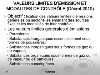 41 13/12/2023
VALEURS LIMITES D’EMISSION ET
MODALITES DE CONTRÔLE (Décret 2010)
 Objectif : fixation des valeurs limites d’émissions
générales ou sectorielles émanant des sources
fixes et les modalités de leur contrôle;
 Les valeurs limites générales d’émissions :
- Poussières;
- Substances inorganiques essentiellement sous
formes de poussières;
- Substances inorganiques sous formes de gaz ou
de vapeur;
- Substances organiques sous formes de gaz ou
de vapeur ou de particules;
- Substances cancérigènes.
 