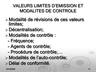 13/12/2023 46
VALEURS LIMITES D’EMISSION ET
MODALITES DE CONTROLE
 Modalité de révisions de ces valeurs
limites;
 Décentralisation;
 Modalités de contrôle :
- Fréquence;
- Agents de contrôle;
- Procédure de contrôle;…
 Modalités de l’auto-contrôle;
 Délai de conformité.
 