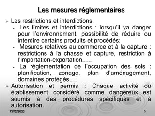 13/12/2023 5
Les mesures réglementaires
 Les restrictions et interdictions:
 Les limites et interdictions : lorsqu’il ya danger
pour l’environnement, possibilité de réduire ou
interdire certains produits et procédés;
 Mesures relatives au commerce et à la capture :
restrictions à la chasse et capture, restriction à
l’importation-exportation,….
 La réglementation de l’occupation des sols :
planification, zonage, plan d’aménagement,
domaines protégés,…
 Autorisation et permis : Chaque activité ou
établissement considéré comme dangereux est
soumis à des procédures spécifiques et à
autorisation.
 