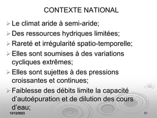 13/12/2023 51
CONTEXTE NATIONAL
Le climat aride à semi-aride;
Des ressources hydriques limitées;
Rareté et irrégularité spatio-temporelle;
Elles sont soumises à des variations
cycliques extrêmes;
Elles sont sujettes à des pressions
croissantes et continues;
Faiblesse des débits limite la capacité
d’autoépuration et de dilution des cours
d’eau;
 