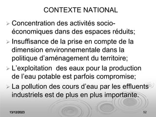 13/12/2023 52
CONTEXTE NATIONAL
 Concentration des activités socio-
économiques dans des espaces réduits;
 Insuffisance de la prise en compte de la
dimension environnementale dans la
politique d’aménagement du territoire;
 L’exploitation des eaux pour la production
de l’eau potable est parfois compromise;
 La pollution des cours d’eau par les effluents
industriels est de plus en plus importante.
 