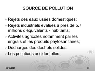 13/12/2023 53
SOURCE DE POLLUTION
 Rejets des eaux usées domestiques;
 Rejets industriels évalués à prés de 5.7
millions d’équivalents - habitants;
 Activités agricoles notamment par les
engrais et les produits phytosanitaires;
 Décharges des déchets solides;
 Les pollutions accidentelles.
 