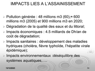 13/12/2023 54
IMPACTS LIES A L’ASSAINISSEMENT
 Pollution générée : 48 millions m3 (60),≈ 600
millions m3 (2005) et 900 millions m3 en 2020;
 Dégradation de la qualité des eaux et du littoral;
 Impacts économiques : 4.5 milliards de Dh/an de
coût de dégradation;
 Impacts sanitaires : développement des maladies
hydriques (choléra, fièvre typhoïde, l’hépatite virale
épidémique);
 Impacts environnementaux :déséquilibre des
systèmes aquatiques,….
 