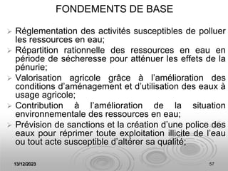 13/12/2023 57
FONDEMENTS DE BASE
 Réglementation des activités susceptibles de polluer
les ressources en eau;
 Répartition rationnelle des ressources en eau en
période de sécheresse pour atténuer les effets de la
pénurie;
 Valorisation agricole grâce à l’amélioration des
conditions d’aménagement et d’utilisation des eaux à
usage agricole;
 Contribution à l’amélioration de la situation
environnementale des ressources en eau;
 Prévision de sanctions et la création d’une police des
eaux pour réprimer toute exploitation illicite de l’eau
ou tout acte susceptible d’altérer sa qualité;
 