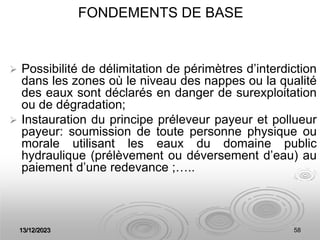 13/12/2023 58
FONDEMENTS DE BASE
 Possibilité de délimitation de périmètres d’interdiction
dans les zones où le niveau des nappes ou la qualité
des eaux sont déclarés en danger de surexploitation
ou de dégradation;
 Instauration du principe préleveur payeur et pollueur
payeur: soumission de toute personne physique ou
morale utilisant les eaux du domaine public
hydraulique (prélèvement ou déversement d’eau) au
paiement d’une redevance ;…..
 