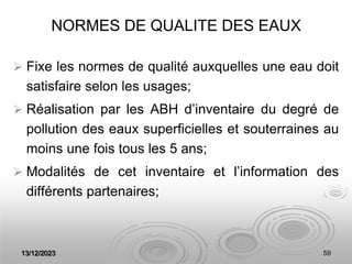 13/12/2023 59
NORMES DE QUALITE DES EAUX
 Fixe les normes de qualité auxquelles une eau doit
satisfaire selon les usages;
 Réalisation par les ABH d’inventaire du degré de
pollution des eaux superficielles et souterraines au
moins une fois tous les 5 ans;
 Modalités de cet inventaire et l’information des
différents partenaires;
 