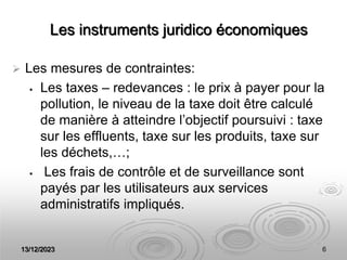 13/12/2023 6
Les instruments juridico économiques
 Les mesures de contraintes:
 Les taxes – redevances : le prix à payer pour la
pollution, le niveau de la taxe doit être calculé
de manière à atteindre l’objectif poursuivi : taxe
sur les effluents, taxe sur les produits, taxe sur
les déchets,…;
 Les frais de contrôle et de surveillance sont
payés par les utilisateurs aux services
administratifs impliqués.
 