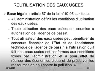 13/12/2023 60
REUTILISATION DES EAUX USEES
 Base légale : article 57 de la loi n°10-95 sur l’eau:
 « L’administration définit les conditions d’utilisation
des eaux usées.
 Toute utilisation des eaux usées est soumise à
autorisation de l’agence de bassin.
 Tout utilisateur des eaux usées peut bénéficier du
concours financier de l’Etat et de l’assistance
technique de l’agence de bassin si l’utilisation qu’il
fait des eaux usées est conformes aux conditions
fixées par l’administration et a pour effet de
réaliser des économies d’eau et de préserver les
ressources en eau contre la pollution. »
 