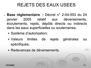 13/12/2023 63
REJETS DES EAUX USEES
 Base réglementaire : Décret n° 2-04-553 du 24
janvier 2005 relatif aux déversements,
écoulements, rejets, dépôts directs ou indirects
dans les eaux superficielles ou souterraines:
 Système d’autorisation;
 Valeurs limites de rejets générales ou
spécifiques;
 Redevances de déversements.
 