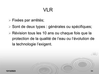 13/12/2023 64
VLR
 Fixées par arrêtés;
 Sont de deux types : générales ou spécifiques;
 Révision tous les 10 ans ou chaque fois que la
protection de la qualité de l’eau ou l’évolution de
la technologie l’exigent.
 