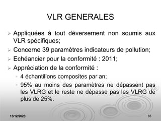 13/12/2023 65
VLR GENERALES
 Appliquées à tout déversement non soumis aux
VLR spécifiques;
 Concerne 39 paramètres indicateurs de pollution;
 Echéancier pour la conformité : 2011;
 Appréciation de la conformité :
 4 échantillons composites par an;
 95% au moins des paramètres ne dépassent pas
les VLRG et le reste ne dépasse pas les VLRG de
plus de 25%.
 