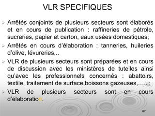 67
VLR SPECIFIQUES
 Arrêtés conjoints de plusieurs secteurs sont élaborés
et en cours de publication : raffineries de pétrole,
sucreries, papier et carton, eaux usées domestiques;
 Arrêtés en cours d’élaboration : tanneries, huileries
d’olive, lévureries,..
 VLR de plusieurs secteurs sont préparées et en cours
de discussion avec les ministères de tutelles ainsi
qu’avec les professionnels concernés : abattoirs,
textile, traitement de surface,boissons gazeuses,….. ;
 VLR de plusieurs secteurs sont en cours
d’élaboration.
 