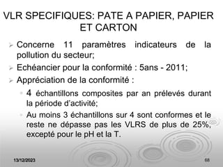 13/12/2023 68
VLR SPECIFIQUES: PATE A PAPIER, PAPIER
ET CARTON
 Concerne 11 paramètres indicateurs de la
pollution du secteur;
 Echéancier pour la conformité : 5ans - 2011;
 Appréciation de la conformité :
 4 échantillons composites par an prélevés durant
la période d’activité;
 Au moins 3 échantillons sur 4 sont conformes et le
reste ne dépasse pas les VLRS de plus de 25%,
excepté pour le pH et la T.
 