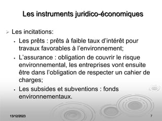13/12/2023 7
Les instruments juridico-économiques
 Les incitations:
 Les prêts : prêts à faible taux d’intérêt pour
travaux favorables à l’environnement;
 L’assurance : obligation de couvrir le risque
environnemental, les entreprises vont ensuite
être dans l’obligation de respecter un cahier de
charges;
 Les subsides et subventions : fonds
environnementaux.
 