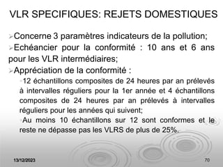 13/12/2023 70
VLR SPECIFIQUES: REJETS DOMESTIQUES
Concerne 3 paramètres indicateurs de la pollution;
Echéancier pour la conformité : 10 ans et 6 ans
pour les VLR intermédiaires;
Appréciation de la conformité :
12 échantillons composites de 24 heures par an prélevés
à intervalles réguliers pour la 1er année et 4 échantillons
composites de 24 heures par an prélevés à intervalles
réguliers pour les années qui suivent;
Au moins 10 échantillons sur 12 sont conformes et le
reste ne dépasse pas les VLRS de plus de 25%.
 