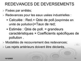 13/12/2023 73
REDEVANCES DE DEVERSEMENTS
 Fixées par arrêtés;
 Redevances pour les eaux usées industrielles :
 Calculée : Red.= Qtité de poll.(exprimée en
unité de pollution)×Taux de red;
 Estimée : Qtité de poll. = grandeurs
caractéristiques × Coefficients spécifiques de
pollution .
 Modalités de recouvrement des redevances;
 Les rejets antérieurs doivent être déclarés.
 