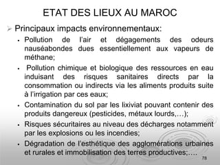 ETAT DES LIEUX AU MAROC
 Principaux impacts environnementaux:
 Pollution de l’air et dégagements des odeurs
nauséabondes dues essentiellement aux vapeurs de
méthane;
 Pollution chimique et biologique des ressources en eau
induisant des risques sanitaires directs par la
consommation ou indirects via les aliments produits suite
à l’irrigation par ces eaux;
 Contamination du sol par les lixiviat pouvant contenir des
produits dangereux (pesticides, métaux lourds,…);
 Risques sécuritaires au niveau des décharges notamment
par les explosions ou les incendies;
 Dégradation de l’esthétique des agglomérations urbaines
et rurales et immobilisation des terres productives;….
78
 