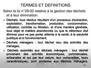 TERMES ET DEFINITIONS
Selon la loi n°28-00 relative à la gestion des déchets
et à leur élimination:
 Déchets: tous résidus résultant d'un processus d'extraction,
exploitation, transformation, production, consommation,
utilisation, contrôle ou filtration, et d'une manière générale,
tous objet et matière abandonnés ou que le détenteur doit
éliminer pour ne pas porter atteinte à la santé, à la salubrité
publique et à l'environnement;
 Déchets ménagers : tout déchet issu des activités des
ménages;
 Déchets assimilés aux déchets ménagers : tout déchet
provenant des activités économiques, commerciales,
artisanales et qui par leur nature, leur composition, leurs
caractéristiques, sont similaires aux déchets ménagers.
80
 