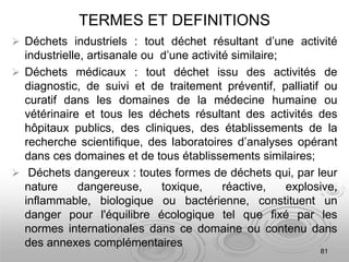TERMES ET DEFINITIONS
 Déchets industriels : tout déchet résultant d’une activité
industrielle, artisanale ou d’une activité similaire;
 Déchets médicaux : tout déchet issu des activités de
diagnostic, de suivi et de traitement préventif, palliatif ou
curatif dans les domaines de la médecine humaine ou
vétérinaire et tous les déchets résultant des activités des
hôpitaux publics, des cliniques, des établissements de la
recherche scientifique, des laboratoires d’analyses opérant
dans ces domaines et de tous établissements similaires;
 Déchets dangereux : toutes formes de déchets qui, par leur
nature dangereuse, toxique, réactive, explosive,
inflammable, biologique ou bactérienne, constituent un
danger pour l'équilibre écologique tel que fixé par les
normes internationales dans ce domaine ou contenu dans
des annexes complémentaires
81
 