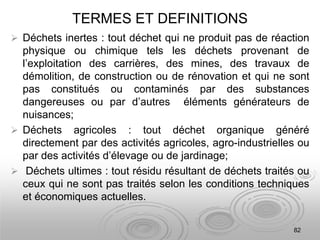 TERMES ET DEFINITIONS
 Déchets inertes : tout déchet qui ne produit pas de réaction
physique ou chimique tels les déchets provenant de
l’exploitation des carrières, des mines, des travaux de
démolition, de construction ou de rénovation et qui ne sont
pas constitués ou contaminés par des substances
dangereuses ou par d’autres éléments générateurs de
nuisances;
 Déchets agricoles : tout déchet organique généré
directement par des activités agricoles, agro-industrielles ou
par des activités d’élevage ou de jardinage;
 Déchets ultimes : tout résidu résultant de déchets traités ou
ceux qui ne sont pas traités selon les conditions techniques
et économiques actuelles.
82
 