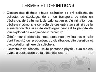 TERMES ET DEFINITIONS
 Gestion des déchets : toute opération de pré collecte, de
collecte, de stockage, de tri, de transport, de mise en
décharge, de traitement, de valorisation et d'élimination des
déchets y compris le contrôle de ces opérations ainsi que la
surveillance des sites de décharges pendant la période de
leur exploitation ou après leur fermeture;
 Générateur de déchets : toute personne physique ou morale
dont l’activité de production, de distribution, d’importation et
d’exportation génère des déchets.
 Détenteur de déchets : toute personne physique ou morale
ayant la possession de fait des déchets;…..
83
 