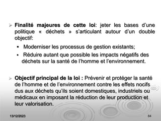 13/12/2023 84
 Finalité majeures de cette loi: jeter les bases d’une
politique « déchets » s’articulant autour d’un double
objectif:
 Moderniser les processus de gestion existants;
 Réduire autant que possible les impacts négatifs des
déchets sur la santé de l’homme et l’environnement.
 Objectif principal de la loi : Prévenir et protéger la santé
de l’homme et de l’environnement contre les effets nocifs
dus aux déchets qu’ils soient domestiques, industriels ou
médicaux en imposant la réduction de leur production et
leur valorisation.
 