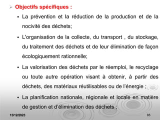 13/12/2023 85
 Objectifs spécifiques :
 La prévention et la réduction de la production et de la
nocivité des déchets;
 L'organisation de la collecte, du transport , du stockage,
du traitement des déchets et de leur élimination de façon
écologiquement rationnelle;
 La valorisation des déchets par le réemploi, le recyclage
ou toute autre opération visant à obtenir, à partir des
déchets, des matériaux réutilisables ou de l’énergie ;
 La planification nationale, régionale et locale en matière
de gestion et d’élimination des déchets ;
 