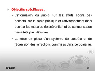13/12/2023 86
 Objectifs spécifiques :
 L'information du public sur les effets nocifs des
déchets, sur la santé publique et l'environnement ainsi
que sur les mesures de prévention et de compensation
des effets préjudiciables;
 La mise en place d’un système de contrôle et de
répression des infractions commises dans ce domaine.
 