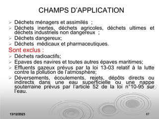 13/12/2023 87
CHAMPS D’APPLICATION
 Déchets ménagers et assimilés ;
 Déchets inertes, déchets agricoles, déchets ultimes et
déchets industriels non dangereux ;
 Déchets dangereux;
 Déchets médicaux et pharmaceutiques.
Sont exclus :
 Déchets radioactifs;
 Epaves des navires et toutes autres épaves maritimes;
 Effluents gazeux prévus par la loi 13-03 relatif à la lutte
contre la pollution de l’atmosphère;
 Déversements, écoulements, rejets, dépôts directs ou
indirects dans une eau superficielle ou une nappe
souterraine prévus par l’article 52 de la loi n°10-95 sur
l’eau.
 