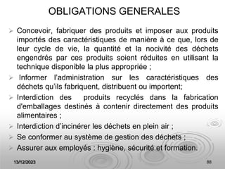 13/12/2023 88
OBLIGATIONS GENERALES
 Concevoir, fabriquer des produits et imposer aux produits
importés des caractéristiques de manière à ce que, lors de
leur cycle de vie, la quantité et la nocivité des déchets
engendrés par ces produits soient réduites en utilisant la
technique disponible la plus appropriée ;
 Informer l’administration sur les caractéristiques des
déchets qu’ils fabriquent, distribuent ou importent;
 Interdiction des produits recyclés dans la fabrication
d'emballages destinés à contenir directement des produits
alimentaires ;
 Interdiction d’incinérer les déchets en plein air ;
 Se conformer au système de gestion des déchets ;
 Assurer aux employés : hygiène, sécurité et formation.
 