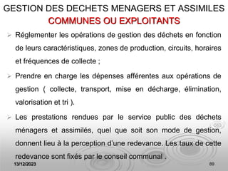 13/12/2023 89
COMMUNES OU EXPLOITANTS
 Réglementer les opérations de gestion des déchets en fonction
de leurs caractéristiques, zones de production, circuits, horaires
et fréquences de collecte ;
 Prendre en charge les dépenses afférentes aux opérations de
gestion ( collecte, transport, mise en décharge, élimination,
valorisation et tri ).
 Les prestations rendues par le service public des déchets
ménagers et assimilés, quel que soit son mode de gestion,
donnent lieu à la perception d’une redevance. Les taux de cette
redevance sont fixés par le conseil communal .
GESTION DES DECHETS MENAGERS ET ASSIMILES
 