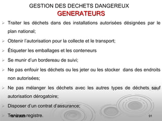 13/12/2023 91
GENERATEURS
 Traiter les déchets dans des installations autorisées désignées par le
plan national;
 Obtenir l’autorisation pour la collecte et le transport;
 Étiqueter les emballages et les conteneurs
 Se munir d’un bordereau de suivi;
 Ne pas enfouir les déchets ou les jeter ou les stocker dans des endroits
non autorisées;
 Ne pas mélanger les déchets avec les autres types de déchets sauf
autorisation dérogatoire;
 Disposer d’un contrat d’assurance;
 Tenir un registre.
GESTION DES DECHETS DANGEREUX
 