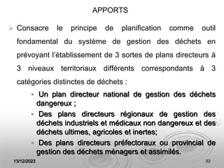 13/12/2023 92
 Consacre le principe de planification comme outil
fondamental du système de gestion des déchets en
prévoyant l’établissement de 3 sortes de plans directeurs à
3 niveaux territoriaux différents correspondants à 3
catégories distinctes de déchets :
• Un plan directeur national de gestion des déchets
dangereux ;
• Des plans directeurs régionaux de gestion des
déchets industriels et médicaux non dangereux et des
déchets ultimes, agricoles et inertes;
• Des plans directeurs préfectoraux ou provincial de
gestion des déchets ménagers et assimilés.
APPORTS
 