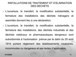 13/12/2023 93
INSTALLATIONS DE TRAITEMENT ET D’ELIMINATION
DES DECHETS
 L’ouverture, le transfert, la modification substantielle, la
fermeture des installations des déchets ménagers et
assimilés donnent lieu à une déclaration;
 L’ouverture, le transfert, la modification substantielle, la
fermeture des installations, des déchets industriels et des
déchets médicaux et pharmaceutiques dangereux sont
subordonnés à l’autorisation prévue par le dahir du 25 août
1914 portant règlement des établissements insalubres,
incommodes ou dangereux et ses textes d’application.
 