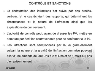 13/12/2023 95
CONTRÔLE ET SANCTIONS
 La constatation des infractions est suivie par des procès-
verbaux, et le cas échéant des rapports, qui déterminent les
circonstances et la nature de l’infraction ainsi que les
explications du contrevenant.
 L’autorité de contrôle peut, avant de dresser les PV, mettre en
demeure par écrit les contrevenants pour se conformer à la loi.
 Les infractions sont sanctionnées par la loi graduellement
suivant la nature et la gravité de l’infraction commise pouvant
aller d’une amende de 200 Dhs à 2 M Dhs et de 1 mois à 2 ans
d’emprisonnement.
 
