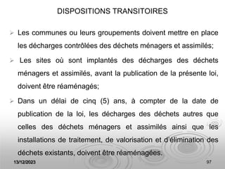 13/12/2023 97
DISPOSITIONS TRANSITOIRES
 Les communes ou leurs groupements doivent mettre en place
les décharges contrôlées des déchets ménagers et assimilés;
 Les sites où sont implantés des décharges des déchets
ménagers et assimilés, avant la publication de la présente loi,
doivent être réaménagés;
 Dans un délai de cinq (5) ans, à compter de la date de
publication de la loi, les décharges des déchets autres que
celles des déchets ménagers et assimilés ainsi que les
installations de traitement, de valorisation et d’élimination des
déchets existants, doivent être réaménagées.
 