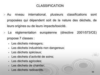 CLASSIFICATION
 Au niveau international, plusieurs classifications sont
proposées qui dépendent soit de la nature des déchets, de
leurs origines ou de leurs impacts/toxicité.
 La réglementation européenne (directive 2001/573/CE)
propose 7 classes :
 Les déchets ménagers;
 Les déchets industriels non dangereux;
 Les déchets spéciaux;
 Les déchets d’activité de soins;
 Les déchets agricoles;
 Les déchets de chantier;
 Les déchets radioactifs.
99
 