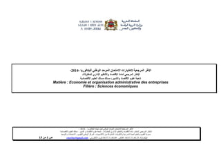 ‫البكالوريا‬ ‫شهادة‬ ‫لنيل‬ ‫الوطني‬ ‫الموحد‬ ‫لالمتحان‬ ‫المرجعية‬ ‫األطر‬-4102–
‫للمقاوالت‬ ‫اإلداري‬ ‫والتنظيم‬ ‫االقتصاد‬ ‫مادة‬ ‫الختبار‬ ‫المرجعي‬ ‫اإلطار‬-‫شعبة‬‫علوم‬‫التدبير‬ ‫و‬ ‫االقتصاد‬:‫االقتصادية‬ ‫العلوم‬ ‫مسلك‬
‫األكاديميات‬ ‫بين‬ ‫المشتركة‬ ‫والتكوينات‬ ‫المدرسية‬ ‫الحياة‬ ‫وتنظيم‬ ‫التقويم‬ ‫مديرية‬-‫االمتحانات‬ ‫و‬ ‫للتقويم‬ ‫الوطني‬ ‫المركز‬‫والتوجيه‬
‫الهاتف‬24/120.3.0322320–‫الفاكس‬:120.3.0322310‫االلكتروني‬ ‫البريد‬:cneebac@gmail.com‫ص‬1‫من‬11
‫الختبارات‬ ‫المرجعية‬ ‫األطر‬‫الموحد‬ ‫االمتحان‬‫الوطني‬‫للبكالوريا‬-4112-
‫االقتصاد‬ ‫لمادة‬ ‫المرجعي‬ ‫اإلطار‬‫للمقاوالت‬ ‫اإلداري‬ ‫والتنظيم‬
‫االقتصاد‬ ‫علوم‬ ‫شعبة‬‫والتدبير‬:‫مسلك‬‫االقتصادية‬ ‫العلوم‬ ‫مسلك‬
Matière : Economie et organisation administrative des entreprises
Filière : Sciences économiques
 