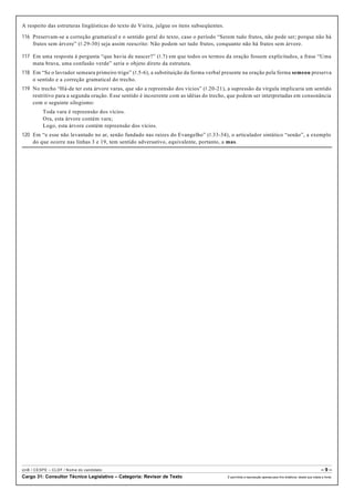 A respeito das estruturas lingüísticas do texto de Vieira, julgue os itens subseqüentes.
116 Preservam-se a correção gramatical e o sentido geral do texto, caso o período “Serem tudo frutos, não pode ser; porque não há
frutos sem árvore” (R.29-30) seja assim reescrito: Não podem ser tudo frutos, conquanto não há frutos sem árvore.
117 Em uma resposta à pergunta “que havia de nascer?” (R.7) em que todos os termos da oração fossem explicitados, a frase “Uma
mata brava, uma confusão verde” seria o objeto direto da estrutura.
118 Em “Se o lavrador semeara primeiro trigo” (R.5-6), a substituição da forma verbal presente na oração pela forma semeou preserva
o sentido e a correção gramatical do trecho.
119 No trecho “Há-de ter esta árvore varas, que são a repreensão dos vícios” (R.20-21), a supressão da vírgula implicaria um sentido
restritivo para a segunda oração. Esse sentido é incoerente com as idéias do trecho, que podem ser interpretadas em consonância
com o seguinte silogismo:
Toda vara é repreensão dos vícios.
Ora, esta árvore contém vara;
Logo, esta árvore contém repreensão dos vícios.
120 Em “e esse não levantado no ar, senão fundado nas raízes do Evangelho” (R.33-34), o articulador sintático “senão”, a exemplo
do que ocorre nas linhas 3 e 19, tem sentido adversativo, equivalente, portanto, a mas.
UnB / CESPE – CLDF / Nome do candidato: – 9 –
Cargo 31: Consultor Técnico Legislativo – Categoria: Revisor de Texto É permitida a reprodução apenas para fins didáticos, desde que citada a fonte.
 