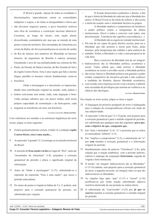 1 O Brasil é grande. Apesar de todas as crueldades e
discriminações, especialmente contra as comunidades
indígenas e negras, e de todas as desigualdades e dores que
4 não devemos esquecer jamais, o povo brasileiro realizou
uma obra de resistência e construção nacional admirável.
Construiu, ao longo do século, uma nação plural,
7 diversificada, contraditória até, mas que se estende de uma
ponta a outra do território. Dos encantados da Amazônia aos
orixás da Bahia; do frevo pernambucano às escolas de samba
10 do Rio de Janeiro; dos tambores do Maranhão ao barroco
mineiro; da arquitetura de Brasília à música sertaneja.
Estendendo o arco de sua multiplicidade nas culturas de São
13 Paulo, do Paraná, de Santa Catarina, do Rio Grande do Sul e
da região Centro-Oeste. Esta é uma nação que fala a mesma
língua, partilha os mesmos valores fundamentais, sente-se
16 brasileira.
Onde a mestiçagem e o sincretismo se impuseram,
dando uma contribuição original ao mundo, onde judeus e
19 árabes conversam sem medo, onde, toda migração é bem-
vinda, porque sabemos que, em pouco tempo, pela nossa
própria capacidade de assimilação e de bem-querer, cada
22 migrante se transforma em mais um brasileiro.
Luís Inácio Lula da Silva. Discurso de Posse.
Com referência aos sentidos e às estruturas lingüísticas do texto
acima, julgue os itens seguintes.
8 Estaria gramaticalmente correta, à linha 14, a redação região
Centro-Oeste, esta é uma nação....
9 A expressão “é grande” (R.1) restringe-se à extensão territorial
do Brasil.
10 A inserção de Essa nação vai dos no lugar de “Dos”, antes de
“encantados da Amazônia” (R.8), prejudica a correção
gramatical do período e altera o significado original da
informação.
11 Antes de “Onde a mestiçagem” (R.17), subentende-se a
repetição da expressão “Esta é uma nação”, que inicia o
período antecedente.
12 Os sinais de ponto-e-vírgula às linhas de 9 a 11 podem, sem
prejuízo para a correção gramatical do período, ser
substituídos por vírgulas.
1 O Estado democrático estabelece o direito, a fim
de que o limite da liberdade de cada um seja a liberdade dos
outros. O Brasil livrou-se da tutela do arbítrio e não aceita
4 a tutela da coação, nem o intimidam facções ou grupos.
A liberdade implica o compromisso de fortalecer
o poder político contra a insegurança de abalos
7 institucionais. Ouvir a todos e conviver com todos, sem
discriminação. Tolerância não significa concordância.(...)
A liberdade não se esgota na vontade institucional.
10 Ela tem de ser capaz de gerar direitos sociais, para ser a
liberdade que não permita a morte pela fome, pelas
doenças, pela insegurança das cidades e pela ausência de
13 trabalho. Enfim, a liberdade é a vida; é uma perspectiva de
vida feliz.
Mas o exercício da liberdade tem de ser integral.
16 Indissociáveis são as liberdades política, econômica e
social. Todos sabem que, onde morreu a liberdade
econômica ou existe a servidão social, a liberdade política
19 não existe. Querer a liberdade política sem garantir o poder
criador competitivo da iniciativa privada é não conhecer
a realidade da História. Querer liberdade econômica,
22 convivendo com a injustiça social e com a miséria, é admitir
uma sociedade de privilégios que termina na violência e no
silêncio das ideologias.
José Sarney. Discurso de Posse.
Em relação ao texto acima, julgue os itens a seguir.
13 A linguagem do primeiro parágrafo do texto é inadequada
para a redação de correspondências oficiais em razão de
sua subjetividade.
14 A expressão “a fim de que” (R.1-2) pode, sem prejuízo para
a correção gramatical e para o sentido original do período,
ser substituída por qualquer uma das seguintes: para que,
com o objetivo de que, conquanto que.
15 Em “nem o intimidam” (R.4), “o” é pronome que se refere
ao antecedente “arbítrio” (R.3).
16 Em “implica o compromisso” (R.5), a substituição de “o”
por com mantém a correção gramatical e a informação
original do período.
17 Imediatamente antes da palavra “Tolerância” (R.8), pela
relação que a oração estabelece com o período anterior,
caberia o emprego da conjunção Entretanto, seguida de
vírgula e letra minúscula.
18 O trecho “ser integral. Indissociáveis são as liberdades”
(R.15-16) admite, sem prejuízo para a correção gramatical
do texto, a seguinte reescrita: ser integral, uma vez que são
indissociáveis as liberdades.
19 As vírgulas logo após “que” (R.17) e “social” (R.18)
justificam-se por isolar oração subordinada adjetiva
restritiva deslocada de sua posição na ordem direta.
20 A substituição de “convivendo” (R.22) por já que se
convive mantém a correção gramatical e o sentido original
do período.
UnB / CESPE – CLDF / Nome do candidato: – 2 –
Cargo 31: Consultor Técnico Legislativo – Categoria: Revisor de Texto É permitida a reprodução apenas para fins didáticos, desde que citada a fonte.
 
