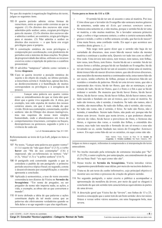 No que diz respeito à organização lingüística do texto,
julgue os seguintes itens.
103 O quarto período admite várias formas de
reescritura, entre as quais estão corretas as que se
seguem: (1) Os direitos dos escravos não eram
admitidos pelo senhor; antes, exigiam privilégios
para ele mesmo. (2) Os direitos dos escravos não
o admitia o senhor; ao contrário, exigia privilégios
para si mesmo. (3) Não admitia o senhor os
direitos dos escravos — o que fazia era exigir
privilégios para si próprio.
104 A construção sintática do texto privilegiou a
composição por coordenação, com predomínio de
períodos com o máximo de duas orações. No plano
da progressividade das idéias, utilizam-se recursos
coesivos como a repetição de palavras e a anáfora
pronominal.
105 O advérbio “tampouco” admite como variante a
forma tãopouco.
106 Caso se queira inverter a posição sintática do
sujeito e do objeto da oração, no último período,
a reescritura correta é: Ainda hoje, apesar das leis,
ao desfavorecimento e à humilhação de muitos
correspondem os privilégios e à arrogância de
poucos.
1 Lançar uma palavra aos quatro ventos
como se entendêssemos do que se trata não quer
dizer que a gente viva segundo ela. A ética, por
4 exemplo, tem sido expulsa de muitos dos nossos
cenários atuais, em que é mais citada do que
vivida. Há de nos contemplar, consternada, a pobre
7 senhora: não do Olimpo dos deuses inatingíveis,
mas nas esquinas da nossa mais simples
humanidade, onde a abandonamos em troca de
10 comportamentos irracionais, corruptos ou boçais,
desrespeitosos ou grotescos, segundo o jeito e a
vivência de cada um.
Lya Luft. Em outras palavras. Veja, 30/11/2005.
Referentemente ao texto de Lya Luft, julgue os itens a
seguir.
107 No texto, “Lançar uma palavra aos quatro ventos”
(R.1) é sujeito de “não quer dizer” (R.2-3); o verbo
haver em “Há de nos contemplar” (R.6) é
impessoal; são co-referenciais os termos: “ela”
(R.3), “ética” (R.3) e “a pobre senhora” (R.6-7).
108 O parágrafo está construído segundo o que se
considera o padrão de um parágrafo: o primeiro
período encerra o tópico frasal; no segundo, consta
o desenvolvimento por exemplificação; o terceiro
apresenta a conclusão.
109 Aplicada à sermonística, a tese do texto encontra
consonância nos dizeres de Vieira no Sermão da
Sexagésima: “Ter nome de pregador, ou ser
pregador de nome não importa nada; as ações, a
vida, o exemplo, as obras são as que convertem o
mundo”.
110 O texto defende a idéia de que palavras e ações
constituem dupla de tal modo coesa que as
palavras são efetivamente verdadeiras quando se
fala delas e se age segundo o que elas significam.
Texto para os itens de 111 a 120.
1 O sermão há-de ter um só assunto e uma só matéria. Por isso
Cristo disse que o lavrador do Evangelho não semeara muitos géneros
de sementes, senão uma só: Exiit, qui seminat, seminare semen.
4 Semeou uma semente só, e não muitas, porque o sermão há-de ter uma
só matéria, e não muitas matérias. Se o lavrador semeara primeiro
trigo, e sobre o trigo semeara centeio, e sobre o centeio semeara milho
7 grosso e miúdo, e sobre o milho semeara cevada, que havia de nascer?
Uma mata brava, uma confusão verde. Eis aqui o que acontece aos
sermões deste género. (...)
10 Não nego nem quero dizer que o sermão não haja de ter
variedade de discursos, mas esses hão-de nascer todos da mesma
matéria e continuar e acabar nela. Quereis ver tudo isto com os olhos?
13 Ora vede. Uma árvore tem raízes, tem tronco, tem ramos, tem folhas,
tem varas, tem flores, tem frutos. Assim há-de ser o sermão: há-de ter
raízes fortes e sólidas, porque há-de ser fundado no Evangelho; há-de
16 ter um tronco, porque há-de ter um só assunto e tratar uma só matéria;
deste tronco hão-de nascer diversos ramos, que são diversos discursos,
mas nascidos da mesma matéria e continuados nela; estes ramos hão-de
19 ser secos, senão cobertos de folhas, porque os discursos hão-de ser
vestidos e ornados de palavras. Há-de ter esta árvore varas, que são a
repreensão dos vícios; há-de ter flores, que são as sentenças; e por
22 remate de tudo, há-de ter frutos, que é o fruto e o fim a que se há-de
ordenar o sermão. De maneira que há-de haver frutos, há-de haver
flores, há-de haver varas, há-de haver folhas, há-de haver ramos; mas
25 tudo nascido e fundado em um só tronco, que é uma só matéria. Se
tudo são troncos, não é sermão, é madeira. Se tudo são ramos, não é
sermão, são maravalhas. Se tudo são folhas, não é sermão, são versas.
28 Se tudo são varas, não é sermão, é feixe. Se tudo são flores, não é
sermão, é ramalhete. Serem tudo frutos, não pode ser; porque não há
frutos sem árvore. Assim que nesta árvore, a que podemos chamar
31 «árvore da vida», há-de haver o proveitoso do fruto, o formoso das
flores, o rigoroso das varas, o vestido das folhas, o estendido dos
ramos; mas tudo isto nascido e formado de um só tronco e esse não
34 levantado no ar, senão fundado nas raízes do Evangelho: Seminare
semen. Eis aqui como hão-de ser os sermões, eis aqui como não são.
Padre Antônio Vieira. Excerto da Parte VI do Sermão da
sexagésima. In: Sermões escolhidos. São Paulo: Edameris, 1965.
Julgue os itens a seguir, referentes à compreensão e à interpretação do texto
antecedente.
111 No trecho marcado pela reiteração de estruturas iniciadas por “Se”
(R.25-29), o autor explicita, por antecipação, seu entendimento do que
diz na frase final: “eis aqui como não são”.
112 Nesse trecho do Sermão da Sexagésima, Vieira introduz vários
argumentos para defender suas idéias, por meio do raciocínio dedutivo.
113 Trata-se de um texto de cunho informativo, cujo principal objetivo é
mostrar aos ouvintes o processo de criação do gênero sermão.
114 No segundo parágrafo, o autor exorta o público a acompanhar a
apresentação da metáfora da árvore, por meio da qual se chegará à
conclusão de que um sermão tem características equivalentes às partes
de uma árvore.
115 A descrição geral que Vieira faz da “árvore”, nas linhas de 13 a 25,
mostra a concepção que o autor tem de um bom sermão: deve ter raízes
firmes e versar sobre vários assuntos, em uma linguagem bela, mas
severa.
UnB / CESPE – CLDF / Nome do candidato: – 8 –
Cargo 31: Consultor Técnico Legislativo – Categoria: Revisor de Texto É permitida a reprodução apenas para fins didáticos, desde que citada a fonte.
 